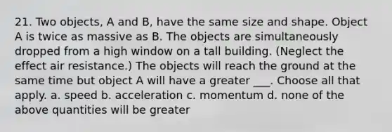 21. Two objects, A and B, have the same size and shape. Object A is twice as massive as B. The objects are simultaneously dropped from a high window on a tall building. (Neglect the effect air resistance.) The objects will reach the ground at the same time but object A will have a greater ___. Choose all that apply. a. speed b. acceleration c. momentum d. none of the above quantities will be greater