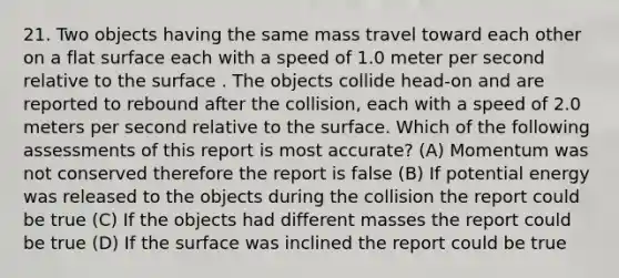 21. Two objects having the same mass travel toward each other on a flat surface each with a speed of 1.0 meter per second relative to the surface . The objects collide head-on and are reported to rebound after the collision, each with a speed of 2.0 meters per second relative to the surface. Which of the following assessments of this report is most accurate? (A) Momentum was not conserved therefore the report is false (B) If potential energy was released to the objects during the collision the report could be true (C) If the objects had different masses the report could be true (D) If the surface was inclined the report could be true