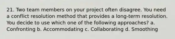 21. Two team members on your project often disagree. You need a conflict resolution method that provides a long-term resolution. You decide to use which one of the following approaches? a. Confronting b. Accommodating c. Collaborating d. Smoothing