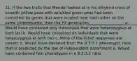 21. If the two traits that Mendel looked at in his dihybrid cross of smooth yellow peas with wrinkled green peas had been controlled by genes that were located near each other on the same chromosome, then the F2 generation _________________. a. Would have contained only individuals that were heterozygous at both loci b. Would have contained no individuals that were heterozygous at both loci c. None of the listed responses are correct d. Would have deviated from the 9:3:3:1 phenotypic ratio that is predicted by the law of independent assortment e. Would have contained four phenotypes in a 9:3:3:1 ratio