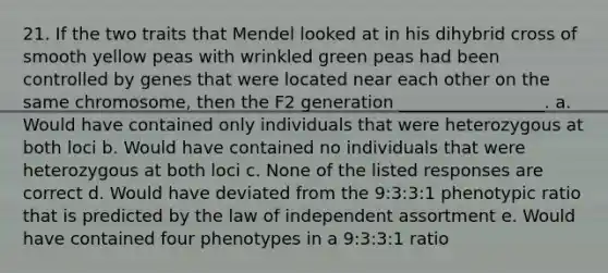 21. If the two traits that Mendel looked at in his dihybrid cross of smooth yellow peas with wrinkled green peas had been controlled by genes that were located near each other on the same chromosome, then the F2 generation _________________. a. Would have contained only individuals that were heterozygous at both loci b. Would have contained no individuals that were heterozygous at both loci c. None of the listed responses are correct d. Would have deviated from the 9:3:3:1 phenotypic ratio that is predicted by the law of independent assortment e. Would have contained four phenotypes in a 9:3:3:1 ratio