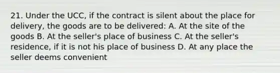 21. Under the UCC, if the contract is silent about the place for delivery, the goods are to be delivered: A. At the site of the goods B. At the seller's place of business C. At the seller's residence, if it is not his place of business D. At any place the seller deems convenient