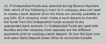 21. If Undeposited Funds was selected during Receive Payment, then which of the following is true? A) A company does not need to create a bank deposit since the funds are already available to pay bills. B) A company must create a bank deposit to transfer the funds from the Undeposited Funds account to the appropriate bank account. C) Undeposited Funds are used with Bundles and the company must separate out the different payments prior to creating a bank deposit. D) Use the Gear Icon and select Bank Deposit under Other to record the transfer.