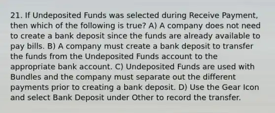 21. If Undeposited Funds was selected during Receive Payment, then which of the following is true? A) A company does not need to create a bank deposit since the funds are already available to pay bills. B) A company must create a bank deposit to transfer the funds from the Undeposited Funds account to the appropriate bank account. C) Undeposited Funds are used with Bundles and the company must separate out the different payments prior to creating a bank deposit. D) Use the Gear Icon and select Bank Deposit under Other to record the transfer.