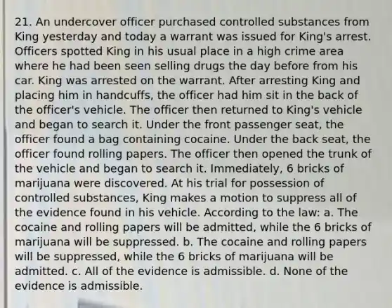 21. An undercover officer purchased controlled substances from King yesterday and today a warrant was issued for King's arrest. Officers spotted King in his usual place in a high crime area where he had been seen selling drugs the day before from his car. King was arrested on the warrant. After arresting King and placing him in handcuffs, the officer had him sit in the back of the officer's vehicle. The officer then returned to King's vehicle and began to search it. Under the front passenger seat, the officer found a bag containing cocaine. Under the back seat, the officer found rolling papers. The officer then opened the trunk of the vehicle and began to search it. Immediately, 6 bricks of marijuana were discovered. At his trial for possession of controlled substances, King makes a motion to suppress all of the evidence found in his vehicle. According to the law: a. The cocaine and rolling papers will be admitted, while the 6 bricks of marijuana will be suppressed. b. The cocaine and rolling papers will be suppressed, while the 6 bricks of marijuana will be admitted. c. All of the evidence is admissible. d. None of the evidence is admissible.