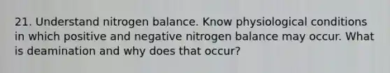 21. Understand nitrogen balance. Know physiological conditions in which positive and negative nitrogen balance may occur. What is deamination and why does that occur?