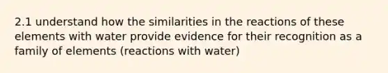 2.1 understand how the similarities in the reactions of these elements with water provide evidence for their recognition as a family of elements (reactions with water)