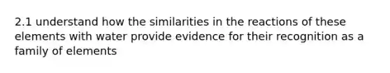 2.1 understand how the similarities in the reactions of these elements with water provide evidence for their recognition as a family of elements