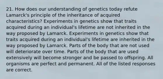 21. How does our understanding of genetics today refute Lamarck's principle of the inheritance of acquired characteristics? Experiments in genetics show that traits acquired during an individual's lifetime are not inherited in the way proposed by Lamarck. Experiments in genetics show that traits acquired during an individual's lifetime are inherited in the way proposed by Lamarck. Parts of the body that are not used will deteriorate over time. Parts of the body that are used extensively will become stronger and be passed to offspring. All organisms are perfect and permanent. All of the listed responses are correct.