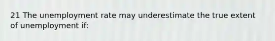 21 The unemployment rate may underestimate the true extent of unemployment if: