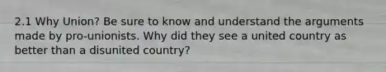 2.1 Why Union? Be sure to know and understand the arguments made by pro-unionists. Why did they see a united country as better than a disunited country?