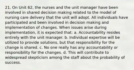 21. On Unit 62, the nurses and the unit manager have been involved in shared decision making related to the model of nursing care delivery that the unit will adopt. All individuals have participated and been involved in decision making and implementation of changes. When issues arise during implementation, it is expected that: a. Accountability resides entirely with the unit manager. b. Individual expertise will be utilized to provide solutions, but that responsibility for the change is shared. c. No one really has any accountability or responsibility for the changes. d. This will contribute to widespread skepticism among the staff about the probability of success.