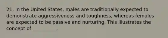 21. In the United States, males are traditionally expected to demonstrate aggressiveness and toughness, whereas females are expected to be passive and nurturing. This illustrates the concept of __________.