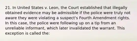 21. In United States v. Leon, the Court established that illegally obtained evidence may be admissible if the police were truly not aware they were violating a suspect's Fourth Amendment rights. In this case, the police were following up on a tip from an unreliable informant, which later invalidated the warrant. This exception is called the: