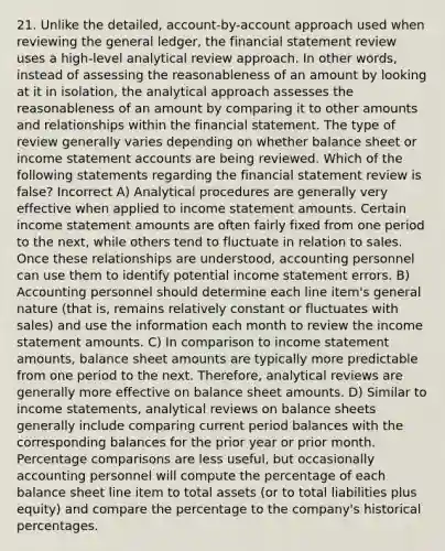 21. Unlike the detailed, account-by-account approach used when reviewing <a href='https://www.questionai.com/knowledge/kdxbifuCZE-the-general-ledger' class='anchor-knowledge'>the general ledger</a>, the financial statement review uses a high-level analytical review approach. In other words, instead of assessing the reasonableness of an amount by looking at it in isolation, the analytical approach assesses the reasonableness of an amount by comparing it to other amounts and relationships within the financial statement. The type of review generally varies depending on whether balance sheet or income statemen<a href='https://www.questionai.com/knowledge/k7x83BRk9p-t-accounts' class='anchor-knowledge'>t accounts</a> are being reviewed. Which of the following statements regarding the financial statement review is false? Incorrect A) Analytical procedures are generally very effective when applied to <a href='https://www.questionai.com/knowledge/kCPMsnOwdm-income-statement' class='anchor-knowledge'>income statement</a> amounts. Certain income statement amounts are often fairly fixed from one period to the next, while others tend to fluctuate in relation to sales. Once these relationships are understood, accounting personnel can use them to identify potential income statement errors. B) Accounting personnel should determine each line item's general nature (that is, remains relatively constant or fluctuates with sales) and use the information each month to review the income statement amounts. C) In comparison to income statement amounts, balance sheet amounts are typically more predictable from one period to the next. Therefore, analytical reviews are generally more effective on balance sheet amounts. D) Similar to income statements, analytical reviews on balance sheets generally include comparing current period balances with the corresponding balances for the prior year or prior month. Percentage comparisons are less useful, but occasionally accounting personnel will compute the percentage of each balance sheet line item to total assets (or to total liabilities plus equity) and compare the percentage to the company's historical percentages.