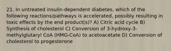 21. In untreated insulin-dependent diabetes, which of the following reactions/pathways is accelerated, possibly resulting in toxic effects by the end product(s)? A) Citric acid cycle B) Synthesis of cholesterol C) Conversion of 3-hydroxy-3-methylglutaryl CoA (HMG-CoA) to acetoacetate D) Conversion of cholesterol to progesterone