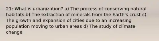 21: What is urbanization? a) The process of conserving natural habitats b) The extraction of minerals from the Earth's crust c) The growth and expansion of cities due to an increasing population moving to urban areas d) The study of climate change