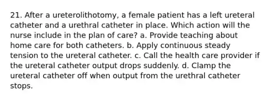 21. After a ureterolithotomy, a female patient has a left ureteral catheter and a urethral catheter in place. Which action will the nurse include in the plan of care? a. Provide teaching about home care for both catheters. b. Apply continuous steady tension to the ureteral catheter. c. Call the health care provider if the ureteral catheter output drops suddenly. d. Clamp the ureteral catheter off when output from the urethral catheter stops.