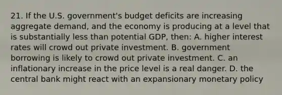 21. If the U.S. government's budget deficits are increasing aggregate demand, and the economy is producing at a level that is substantially less than potential GDP, then: A. higher interest rates will crowd out private investment. B. government borrowing is likely to crowd out private investment. C. an inflationary increase in the price level is a real danger. D. the central bank might react with an expansionary monetary policy