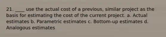 21. ____ use the actual cost of a previous, similar project as the basis for estimating the cost of the current project. a. Actual estimates b. Parametric estimates c. Bottom-up estimates d. Analogous estimates