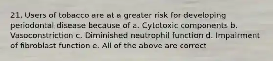 21. Users of tobacco are at a greater risk for developing periodontal disease because of a. Cytotoxic components b. Vasoconstriction c. Diminished neutrophil function d. Impairment of fibroblast function e. All of the above are correct