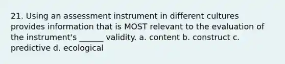 21. Using an assessment instrument in different cultures provides information that is MOST relevant to the evaluation of the instrument's ______ validity. a. content b. construct c. predictive d. ecological