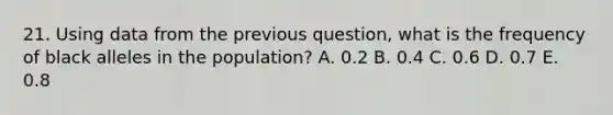 21. Using data from the previous question, what is the frequency of black alleles in the population? A. 0.2 B. 0.4 C. 0.6 D. 0.7 E. 0.8