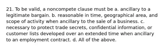 21. To be valid, a noncompete clause must be a. ancillary to a legitimate bargain. b. reasonable in time, geographical area, and scope of activity when ancillary to the sale of a business. c. necessary to protect trade secrets, confidential information, or customer lists developed over an extended time when ancillary to an employment contract. d. All of the above.