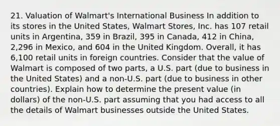 21. Valuation of Walmart's International Business In addition to its stores in the United States, Walmart Stores, Inc. has 107 retail units in Argentina, 359 in Brazil, 395 in Canada, 412 in China, 2,296 in Mexico, and 604 in the United Kingdom. Overall, it has 6,100 retail units in foreign countries. Consider that the value of Walmart is composed of two parts, a U.S. part (due to business in the United States) and a non-U.S. part (due to business in other countries). Explain how to determine the present value (in dollars) of the non-U.S. part assuming that you had access to all the details of Walmart businesses outside the United States.