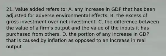 21. Value added refers to: A. any increase in GDP that has been adjusted for adverse environmental effects. B. the excess of gross investment over net investment. C. the difference between the value of a firm's output and the value of the inputs it has purchased from others. D. the portion of any increase in GDP that is caused by inflation as opposed to an increase in real output.