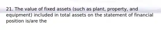 21. The value of fixed assets (such as plant, property, and equipment) included in total assets on the statement of financial position is/are the