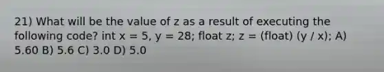 21) What will be the value of z as a result of executing the following code? int x = 5, y = 28; float z; z = (float) (y / x); A) 5.60 B) 5.6 C) 3.0 D) 5.0