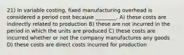 21) In variable costing, fixed manufacturing overhead is considered a period cost because ________. A) these costs are indirectly related to production B) these are not incurred in the period in which the units are produced C) these costs are incurred whether or not the company manufactures any goods D) these costs are direct costs incurred for production