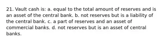 21. Vault cash is: a. equal to the total amount of reserves and is an asset of the central bank. b. not reserves but is a liability of the central bank. c. a part of reserves and an asset of commercial banks. d. not reserves but is an asset of central banks.