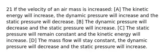 21 If the velocity of an air mass is increased: [A] The kinetic energy will increase, the dynamic pressure will increase and the static pressure will decrease. [B] The dynamic pressure will decrease and the static pressure will increase. [C] The static pressure will remain constant and the kinetic energy will increase. [D] The mass flow will stay constant, the dynamic pressure will decrease and the static pressure will increase.