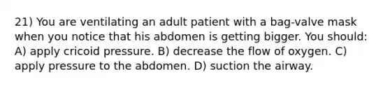 21) You are ventilating an adult patient with a bag-valve mask when you notice that his abdomen is getting bigger. You should: A) apply cricoid pressure. B) decrease the flow of oxygen. C) apply pressure to the abdomen. D) suction the airway.