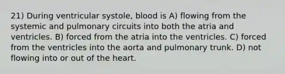 21) During ventricular systole, blood is A) flowing from the systemic and pulmonary circuits into both the atria and ventricles. B) forced from the atria into the ventricles. C) forced from the ventricles into the aorta and pulmonary trunk. D) not flowing into or out of <a href='https://www.questionai.com/knowledge/kya8ocqc6o-the-heart' class='anchor-knowledge'>the heart</a>.