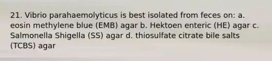 21. Vibrio parahaemolyticus is best isolated from feces on: a. eosin methylene blue (EMB) agar b. Hektoen enteric (HE) agar c. Salmonella Shigella (SS) agar d. thiosulfate citrate bile salts (TCBS) agar