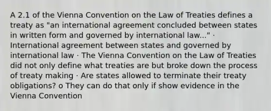 A 2.1 of the Vienna Convention on the Law of Treaties defines a treaty as "an international agreement concluded between states in written form and governed by international law..." · International agreement between states and governed by international law · The Vienna Convention on the Law of Treaties did not only define what treaties are but broke down the process of treaty making · Are states allowed to terminate their treaty obligations? o They can do that only if show evidence in the Vienna Convention