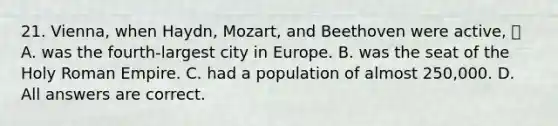 21. Vienna, when Haydn, Mozart, and Beethoven were active,  A. was the fourth-largest city in Europe. B. was the seat of the Holy Roman Empire. C. had a population of almost 250,000. D. All answers are correct.