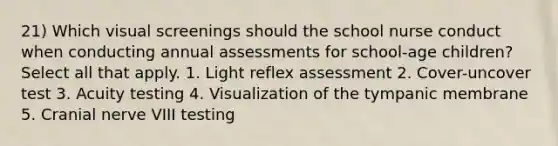 21) Which visual screenings should the school nurse conduct when conducting annual assessments for school-age children? Select all that apply. 1. Light reflex assessment 2. Cover-uncover test 3. Acuity testing 4. Visualization of the tympanic membrane 5. Cranial nerve VIII testing