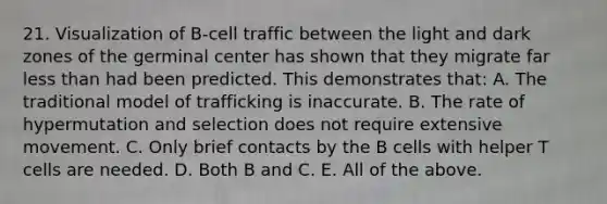 21. Visualization of B-cell traffic between the light and dark zones of the germinal center has shown that they migrate far less than had been predicted. This demonstrates that: A. The traditional model of trafficking is inaccurate. B. The rate of hypermutation and selection does not require extensive movement. C. Only brief contacts by the B cells with helper T cells are needed. D. Both B and C. E. All of the above.