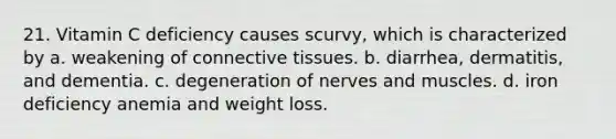 21. Vitamin C deficiency causes scurvy, which is characterized by a. weakening of connective tissues. b. diarrhea, dermatitis, and dementia. c. degeneration of nerves and muscles. d. iron deficiency anemia and weight loss.