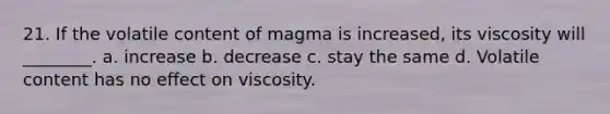 21. If the volatile content of magma is increased, its viscosity will ________. a. increase b. decrease c. stay the same d. Volatile content has no effect on viscosity.