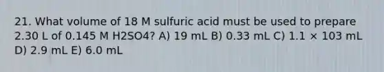 21. What volume of 18 M sulfuric acid must be used to prepare 2.30 L of 0.145 M H2SO4? A) 19 mL B) 0.33 mL C) 1.1 × 103 mL D) 2.9 mL E) 6.0 mL