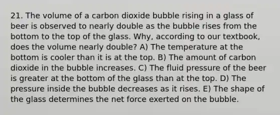 21. The volume of a carbon dioxide bubble rising in a glass of beer is observed to nearly double as the bubble rises from the bottom to the top of the glass. Why, according to our textbook, does the volume nearly double? A) The temperature at the bottom is cooler than it is at the top. B) The amount of carbon dioxide in the bubble increases. C) The fluid pressure of the beer is greater at the bottom of the glass than at the top. D) The pressure inside the bubble decreases as it rises. E) The shape of the glass determines the net force exerted on the bubble.