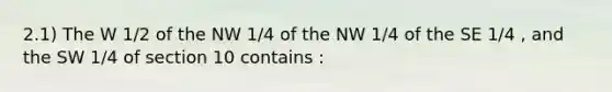 2.1) The W 1/2 of the NW 1/4 of the NW 1/4 of the SE 1/4 , and the SW 1/4 of section 10 contains :