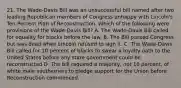 21. The Wade-Davis Bill was an unsuccessful bill named after two leading Republican members of Congress unhappy with Lincoln's Ten-Percent Plan of Reconstruction. Which of the following were provisions of the Wade-Davis Bill? A. The Wade-Davis Bill called for equality for blacks before the law. B. The Bill passed Congress but was dead when Lincoln refused to sign it. C. The Wade-Davis Bill called for 10 percent of blacks to swear a loyalty oath to the United States before any state government could be reconstructed D. The bill required a majority, not 10 percent, of white male southerners to pledge support for the Union before Reconstruction commenced.