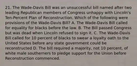 21. The Wade-Davis Bill was an unsuccessful bill named after two leading Republican members of Congress unhappy with Lincoln's Ten-Percent Plan of Reconstruction. Which of the following were provisions of the Wade-Davis Bill? A. The Wade-Davis Bill called for equality for blacks before the law. B. The Bill passed Congress but was dead when Lincoln refused to sign it. C. The Wade-Davis Bill called for 10 percent of blacks to swear a loyalty oath to the United States before any state government could be reconstructed D. The bill required a majority, not 10 percent, of white male southerners to pledge support for the Union before Reconstruction commenced.