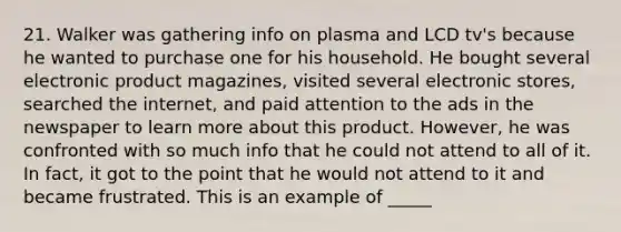 21. Walker was gathering info on plasma and LCD tv's because he wanted to purchase one for his household. He bought several electronic product magazines, visited several electronic stores, searched the internet, and paid attention to the ads in the newspaper to learn more about this product. However, he was confronted with so much info that he could not attend to all of it. In fact, it got to the point that he would not attend to it and became frustrated. This is an example of _____